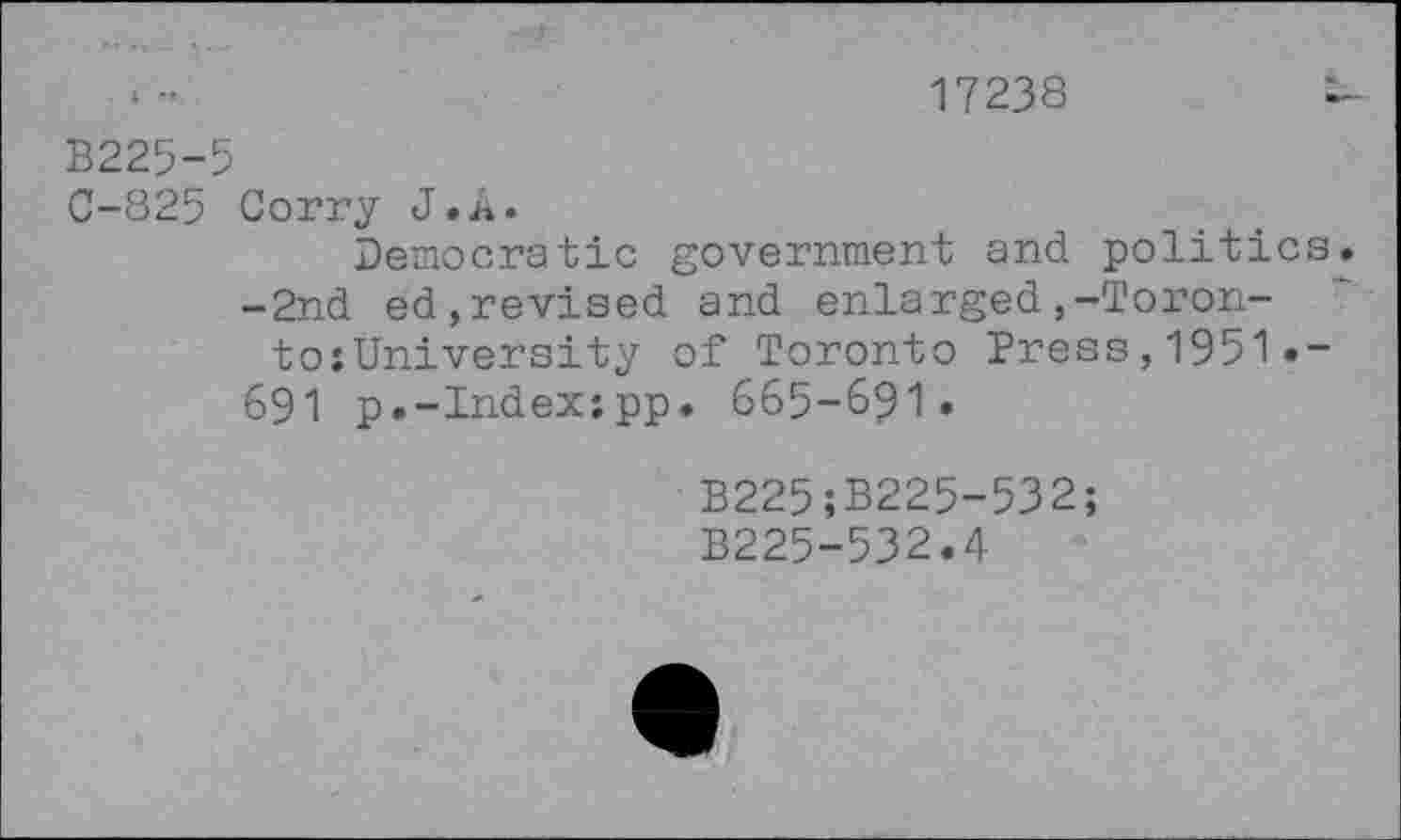 ﻿17238
B225-5
0-825 Corry J»A.
Democratic government and politics.
-2nd ed,revised and enlarged,-Toron-to;University of Toronto Press,1951»-
691 p.-Index;pp. 665-691»
B225;B225-532; B225-532.4